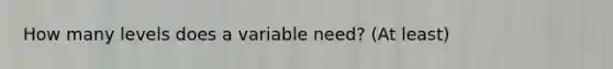 How many levels does a variable need? (At least)