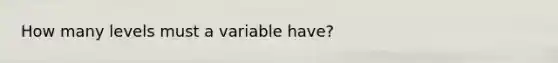 How many levels must a variable have?