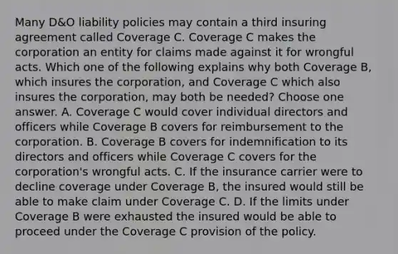 Many D&O liability policies may contain a third insuring agreement called Coverage C. Coverage C makes the corporation an entity for claims made against it for wrongful acts. Which one of the following explains why both Coverage B, which insures the corporation, and Coverage C which also insures the corporation, may both be needed? Choose one answer. A. Coverage C would cover individual directors and officers while Coverage B covers for reimbursement to the corporation. B. Coverage B covers for indemnification to its directors and officers while Coverage C covers for the corporation's wrongful acts. C. If the insurance carrier were to decline coverage under Coverage B, the insured would still be able to make claim under Coverage C. D. If the limits under Coverage B were exhausted the insured would be able to proceed under the Coverage C provision of the policy.