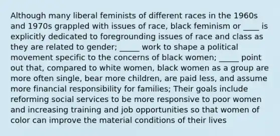 Although many liberal feminists of different races in the 1960s and 1970s grappled with issues of race, black feminism or ____ is explicitly dedicated to foregrounding issues of race and class as they are related to gender; _____ work to shape a political movement specific to the concerns of black women; _____ point out that, compared to white women, black women as a group are more often single, bear more children, are paid less, and assume more financial responsibility for families; Their goals include reforming social services to be more responsive to poor women and increasing training and job opportunities so that women of color can improve the material conditions of their lives