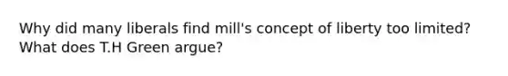 Why did many liberals find mill's concept of liberty too limited? What does T.H Green argue?