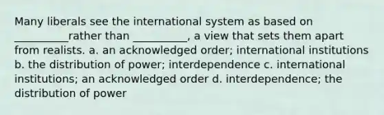 Many liberals see the international system as based on __________rather than __________, a view that sets them apart from realists. a. an acknowledged order; international institutions b. the distribution of power; interdependence c. international institutions; an acknowledged order d. interdependence; the distribution of power