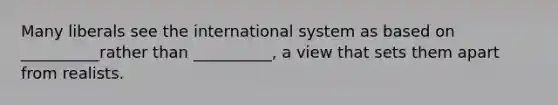 Many liberals see the international system as based on __________rather than __________, a view that sets them apart from realists.