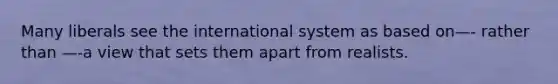 Many liberals see the international system as based on—- rather than —-a view that sets them apart from realists.