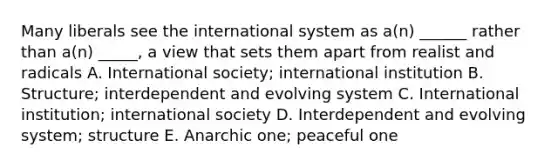 Many liberals see the international system as a(n) ______ rather than a(n) _____, a view that sets them apart from realist and radicals A. International society; international institution B. Structure; interdependent and evolving system C. International institution; international society D. Interdependent and evolving system; structure E. Anarchic one; peaceful one