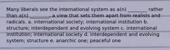 Many liberals see the international system as a(n) ________ rather than a(n) ________, a view that sets them apart from realists and radicals. a. international society; international institution b. structure; interdependent and evolving system c. international institution; international society d. interdependent and evolving system; structure e. anarchic one; peaceful one