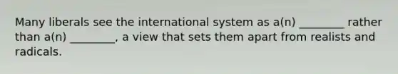 Many liberals see the international system as a(n) ________ rather than a(n) ________, a view that sets them apart from realists and radicals.