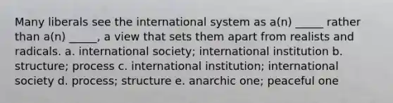 Many liberals see the international system as a(n) _____ rather than a(n) _____, a view that sets them apart from realists and radicals. a. international society; international institution b. structure; process c. international institution; international society d. process; structure e. anarchic one; peaceful one