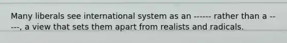 Many liberals see international system as an ------ rather than a -----, a view that sets them apart from realists and radicals.