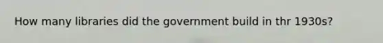 How many libraries did the government build in thr 1930s?