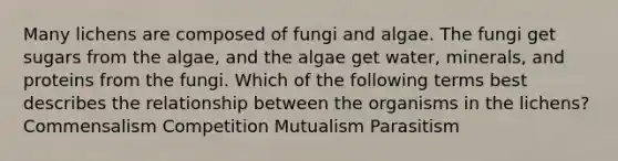 Many lichens are composed of fungi and algae. The fungi get sugars from the algae, and the algae get water, minerals, and proteins from the fungi. Which of the following terms best describes the relationship between the organisms in the lichens? Commensalism Competition Mutualism Parasitism