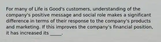 For many of Life is​ Good's customers, understanding of the​ company's positive message and social role makes a significant difference in terms of their response to the​ company's products and marketing. If this improves the​ company's financial​ position, it has increased its​ _____.