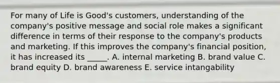 For many of Life is​ Good's customers, understanding of the​ company's positive message and social role makes a significant difference in terms of their response to the​ company's products and marketing. If this improves the​ company's financial​ position, it has increased its​ _____. A. internal marketing B. brand value C. brand equity D. brand awareness E. service intangability