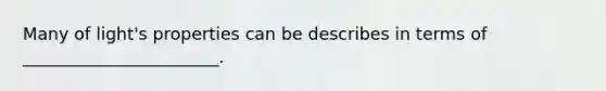 Many of light's properties can be describes in terms of _______________________.