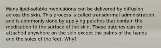 Many lipid-soluble medications can be delivered by diffusion across the skin. This process is called transdermal administration and is commonly done by applying patches that contain the medication to the surface of the skin. These patches can be attached anywhere on the skin except the palms of the hands and the soles of the feet. Why?