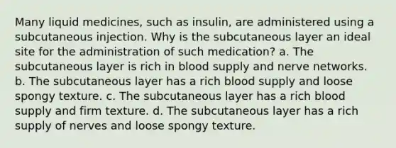 Many liquid medicines, such as insulin, are administered using a subcutaneous injection. Why is the subcutaneous layer an ideal site for the administration of such medication? a. The subcutaneous layer is rich in blood supply and nerve networks. b. The subcutaneous layer has a rich blood supply and loose spongy texture. c. The subcutaneous layer has a rich blood supply and firm texture. d. The subcutaneous layer has a rich supply of nerves and loose spongy texture.