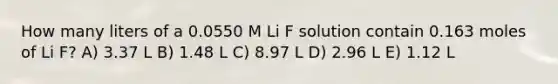 How many liters of a 0.0550 M Li F solution contain 0.163 moles of Li F? A) 3.37 L B) 1.48 L C) 8.97 L D) 2.96 L E) 1.12 L