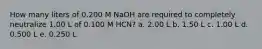 How many liters of 0.200 M NaOH are required to completely neutralize 1.00 L of 0.100 M HCN? a. 2.00 L b. 1.50 L c. 1.00 L d. 0.500 L e. 0.250 L