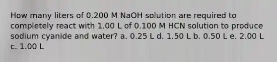 How many liters of 0.200 M NaOH solution are required to completely react with 1.00 L of 0.100 M HCN solution to produce sodium cyanide and water? a. 0.25 L d. 1.50 L b. 0.50 L e. 2.00 L c. 1.00 L