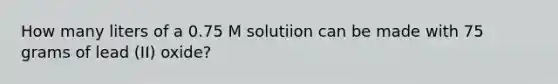 How many liters of a 0.75 M solutiion can be made with 75 grams of lead (II) oxide?