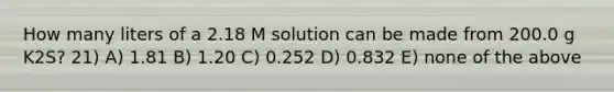 How many liters of a 2.18 M solution can be made from 200.0 g K2S? 21) A) 1.81 B) 1.20 C) 0.252 D) 0.832 E) none of the above