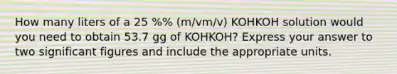 How many liters of a 25 %% (m/vm/v) KOHKOH solution would you need to obtain 53.7 gg of KOHKOH? Express your answer to two significant figures and include the appropriate units.