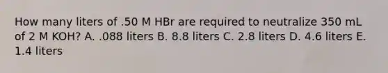 How many liters of .50 M HBr are required to neutralize 350 mL of 2 M KOH? A. .088 liters B. 8.8 liters C. 2.8 liters D. 4.6 liters E. 1.4 liters