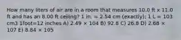 How many liters of air are in a room that measures 10.0 ft x 11.0 ft and has an 8.00 ft ceiling? 1 in. = 2.54 cm (exactly); 1 L = 103 cm3 1foot=12 inches A) 2.49 × 104 B) 92.8 C) 26.8 D) 2.68 × 107 E) 8.84 × 105