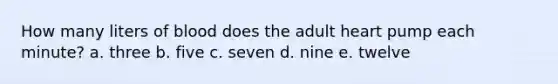 How many liters of blood does the adult heart pump each minute? a. three b. five c. seven d. nine e. twelve