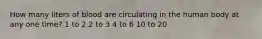 How many liters of blood are circulating in the human body at any one time? 1 to 2 2 to 3 4 to 6 10 to 20