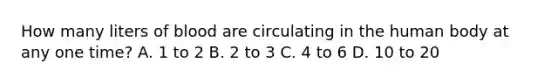 How many liters of blood are circulating in the human body at any one time? A. 1 to 2 B. 2 to 3 C. 4 to 6 D. 10 to 20