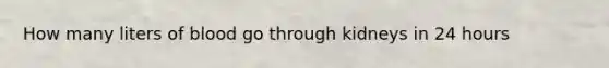How many liters of blood go through kidneys in 24 hours