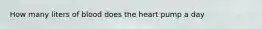 How many liters of blood does the heart pump a day