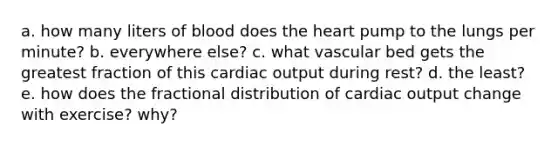 a. how many liters of blood does the heart pump to the lungs per minute? b. everywhere else? c. what vascular bed gets the greatest fraction of this cardiac output during rest? d. the least? e. how does the fractional distribution of cardiac output change with exercise? why?