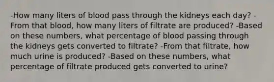 -How many liters of blood pass through the kidneys each day? -From that blood, how many liters of filtrate are produced? -Based on these numbers, what percentage of blood passing through the kidneys gets converted to filtrate? -From that filtrate, how much urine is produced? -Based on these numbers, what percentage of filtrate produced gets converted to urine?