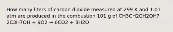 How many liters of carbon dioxide measured at 299 K and 1.01 atm are produced in the combustion 101 g of CH3CH2CH2OH? 2C3H7OH + 9O2 → 6CO2 + 8H2O