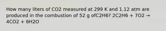 How many liters of CO2 measured at 299 K and 1.12 atm are produced in the combustion of 52 g ofC2H6? 2C2H6 + 7O2 → 4CO2 + 6H2O