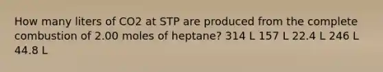 How many liters of CO2 at STP are produced from the complete combustion of 2.00 moles of heptane? 314 L 157 L 22.4 L 246 L 44.8 L