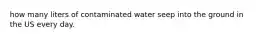 how many liters of contaminated water seep into the ground in the US every day.