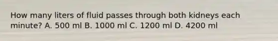 How many liters of fluid passes through both kidneys each minute? A. 500 ml B. 1000 ml C. 1200 ml D. 4200 ml