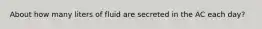 About how many liters of fluid are secreted in the AC each day?