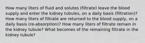 How many liters of fluid and solutes (filtrate) leave the blood supply and enter the kidney tubules, on a daily basis (filtration)? How many liters of filtrate are returned to the blood supply, on a daily basis (re-absorption)? How many liters of filtrate remain in the kidney tubule? What becomes of the remaining filtrate in the kidney tubule?