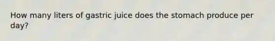 How many liters of gastric juice does the stomach produce per day?