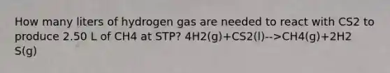 How many liters of hydrogen gas are needed to react with CS2 to produce 2.50 L of CH4 at STP? 4H2(g)+CS2(l)-->CH4(g)+2H2 S(g)