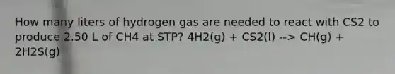 How many liters of hydrogen gas are needed to react with CS2 to produce 2.50 L of CH4 at STP? 4H2(g) + CS2(l) --> CH(g) + 2H2S(g)