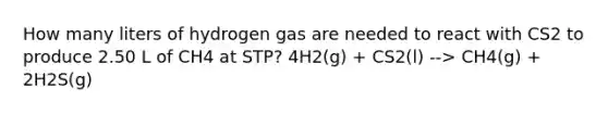 How many liters of hydrogen gas are needed to react with CS2 to produce 2.50 L of CH4 at STP? 4H2(g) + CS2(l) --> CH4(g) + 2H2S(g)