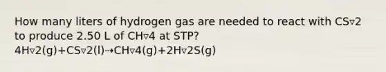 How many liters of hydrogen gas are needed to react with CS▿2 to produce 2.50 L of CH▿4 at STP? 4H▿2(g)+CS▿2(l)⇢CH▿4(g)+2H▿2S(g)