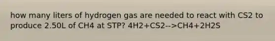 how many liters of hydrogen gas are needed to react with CS2 to produce 2.50L of CH4 at STP? 4H2+CS2-->CH4+2H2S