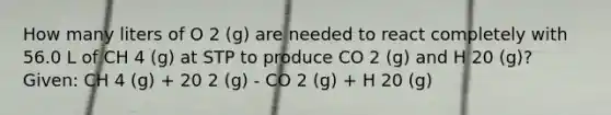 How many liters of O 2 (g) are needed to react completely with 56.0 L of CH 4 (g) at STP to produce CO 2 (g) and H 20 (g)? Given: CH 4 (g) + 20 2 (g) - CO 2 (g) + H 20 (g)