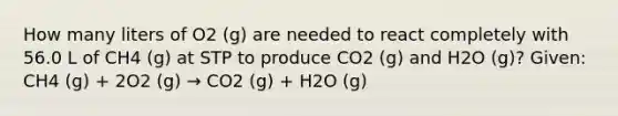 How many liters of O2 (g) are needed to react completely with 56.0 L of CH4 (g) at STP to produce CO2 (g) and H2O (g)? Given: CH4 (g) + 2O2 (g) → CO2 (g) + H2O (g)